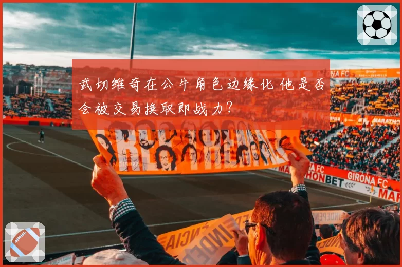 武切维奇在公牛角色边缘化 他是否会被交易换取即战力?