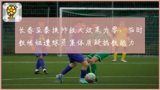 长春亚泰换帅救火效果为零,临时教练组遭球员集体质疑执教能力