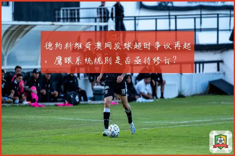 德约科维奇澳网发球超时争议再起，鹰眼系统规则是否亟待修订？