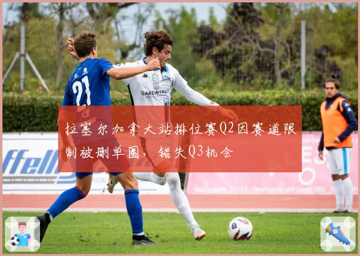 拉塞尔加拿大站排位赛Q2因赛道限制被删单圈，错失Q3机会