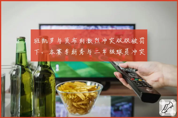 班凯罗与莫布利激烈冲突双双被罚下，本赛季新秀与二年级球员冲突事件同比增40%
