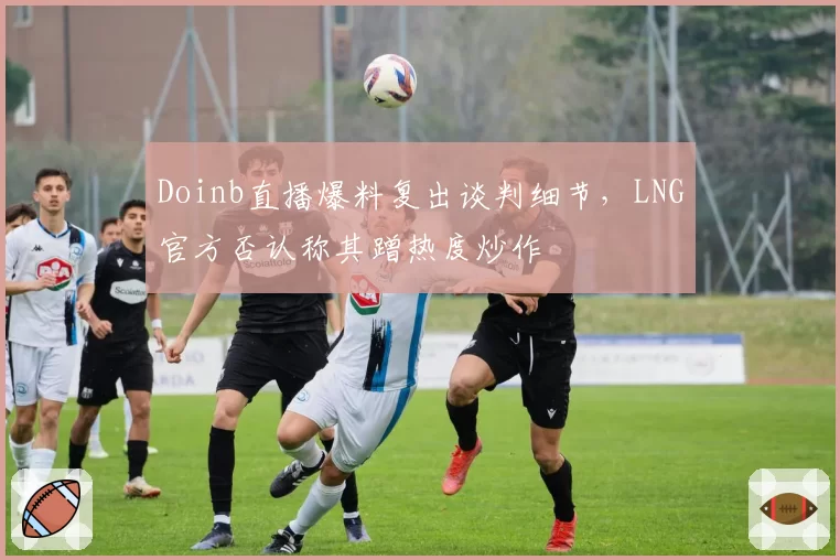 Doinb直播爆料复出谈判细节，LNG官方否认称其蹭热度炒作